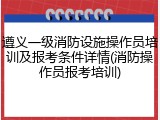 遵义一级消防设施操作员培训及报考条件详情(消防操作员报考培训)