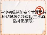 三沙初级消防安全管理员有补贴吗怎么领取呢(三沙消防补贴领取)