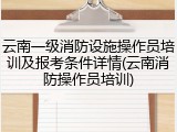 云南一级消防设施操作员培训及报考条件详情(云南消防操作员培训)