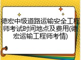 德宏中级道路运输安全工程师考试时间地点及费用(德宏运输工程师考情)