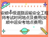 安顺中级道路运输安全工程师考试时间地点及费用(安顺中运安考地点费用)