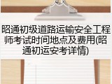 昭通初级道路运输安全工程师考试时间地点及费用(昭通初运安考详情)