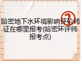 哈密地下水环境影响评价师证在哪里报考(哈密环评师报考点)