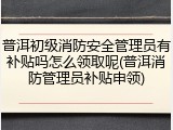 普洱初级消防安全管理员有补贴吗怎么领取呢(普洱消防管理员补贴申领)