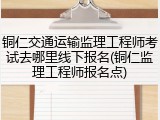 铜仁交通运输监理工程师考试去哪里线下报名(铜仁监理工程师报名点)