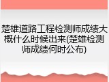 楚雄道路工程检测师成绩大概什么时候出来(楚雄检测师成绩何时公布)