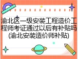 渝北区一级安装工程造价工程师考证通过以后有补贴吗(渝北安装造价师补贴)