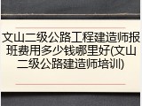 文山二级公路工程建造师报班费用多少钱哪里好(文山二级公路建造师培训)
