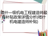 喀什一级机电工程建造师最新补贴政策详情分析(喀什机电建造师补贴)