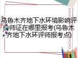 乌鲁木齐地下水环境影响评价师证在哪里报考(乌鲁木齐地下水环评师报考点)