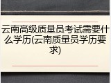 云南高级质量员考试需要什么学历(云南质量员学历要求)