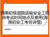 海南初级道路运输安全工程师考试时间地点及费用(海南初安工考务详情)