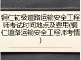 铜仁初级道路运输安全工程师考试时间地点及费用(铜仁道路运输安全工程师考情)