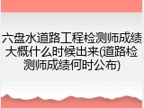 六盘水道路工程检测师成绩大概什么时候出来(道路检测师成绩何时公布)