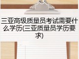 三亚高级质量员考试需要什么学历(三亚质量员学历要求)