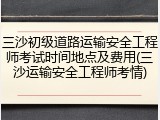 三沙初级道路运输安全工程师考试时间地点及费用(三沙运输安全工程师考情)