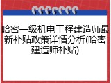 哈密一级机电工程建造师最新补贴政策详情分析(哈密建造师补贴)