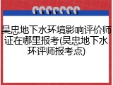 吴忠地下水环境影响评价师证在哪里报考(吴忠地下水环评师报考点)