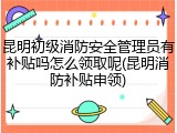 昆明初级消防安全管理员有补贴吗怎么领取呢(昆明消防补贴申领)