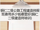 铜仁二级公路工程建造师报班费用多少钱哪里好(铜仁二级建造师培训)