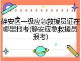 静安区一级应急救援员证在哪里报考(静安应急救援员报考)
