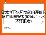 塔城地下水环境影响评价师证在哪里报考(塔城地下水环评报考)