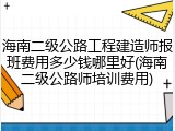 海南二级公路工程建造师报班费用多少钱哪里好(海南二级公路师培训费用)