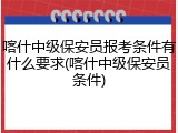 喀什中级保安员报考条件有什么要求(喀什中级保安员条件)