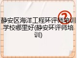 静安区海洋工程环评师培训学校哪里好(静安环评师培训)