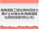 海南道路工程检测师成绩大概什么时候出来(海南道路检测师成绩何时公布)
