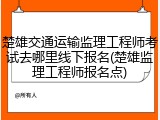 楚雄交通运输监理工程师考试去哪里线下报名(楚雄监理工程师报名点)