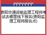 贵阳交通运输监理工程师考试去哪里线下报名(贵阳监理工程师报名点)