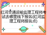 红河交通运输监理工程师考试去哪里线下报名(红河监理工程师报名点)
