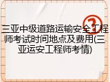 三亚中级道路运输安全工程师考试时间地点及费用(三亚运安工程师考情)