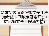 楚雄初级道路运输安全工程师考试时间地点及费用(楚雄运输安全工程师考情)