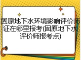 固原地下水环境影响评价师证在哪里报考(固原地下水评价师报考点)