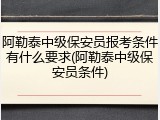 阿勒泰中级保安员报考条件有什么要求(阿勒泰中级保安员条件)