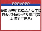 普洱初级道路运输安全工程师考试时间地点及费用(普洱初安考信息)