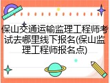 保山交通运输监理工程师考试去哪里线下报名(保山监理工程师报名点)