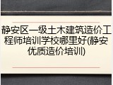 静安区一级土木建筑造价工程师培训学校哪里好(静安优质造价培训)