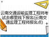云南交通运输监理工程师考试去哪里线下报名(云南交通监理工程师报名点)