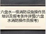 六盘水一级消防设施操作员培训及报考条件详情(六盘水消防操作员报考)