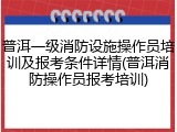 普洱一级消防设施操作员培训及报考条件详情(普洱消防操作员报考培训)