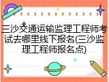 三沙交通运输监理工程师考试去哪里线下报名(三沙监理工程师报名点)