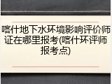 喀什地下水环境影响评价师证在哪里报考(喀什环评师报考点)