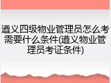 遵义四级物业管理员怎么考需要什么条件(遵义物业管理员考证条件)