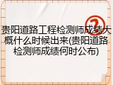 贵阳道路工程检测师成绩大概什么时候出来(贵阳道路检测师成绩何时公布)
