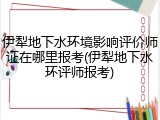 伊犁地下水环境影响评价师证在哪里报考(伊犁地下水环评师报考)