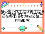 静安区公路工程咨询工程师证在哪里报考(静安公路工程师报考)