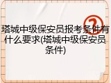 塔城中级保安员报考条件有什么要求(塔城中级保安员条件)